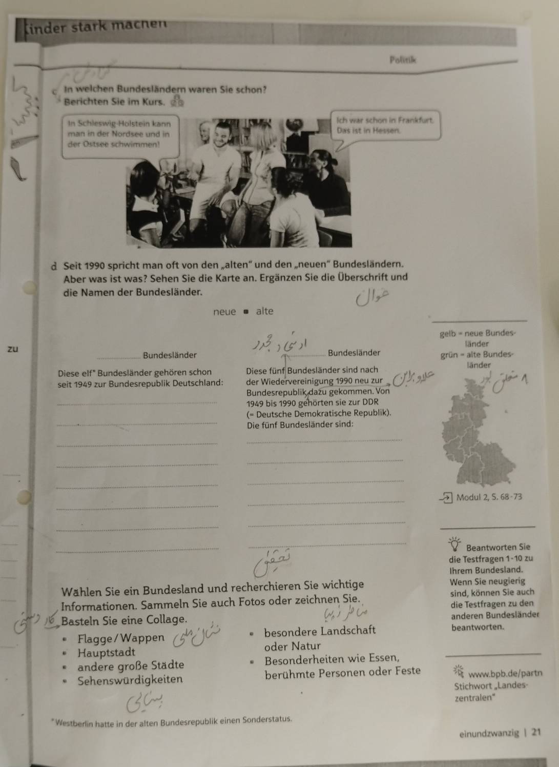 Kinder stark machen
Politik
In welchen Bundesländern waren Sie schon?
Berichten Sie im Kurs.
Ich war schon in Frankfurt.
In Schleswig-Holstein kann Das ist in Hessen.
man in der Nordsee und in
der Ostsee schwimmen!
d Seit 1990 spricht man oft von den „alten” und den „neuen“ Bundesländern.
Aber was ist was? Sehen Sie die Karte an. Ergänzen Sie die Überschrift und
die Namen der Bundesländer.
_
neue alte
gelb = neue Bundes-
zu
länder
_Bundesländer Bundesländer
grün = alte Bundes-
Diese elf* Bundesländer gehören schon Diese fünf Bundesländer sind nach länder
seit 1949 zur Bundesrepublik Deutschland: der Wiedervereinigung 1990 neu zur
Bundesrepublik dazu gekommen. Von
_1949 bis 1990 gehörten sie zur DDR
_
(= Deutsche Demokratische Republik).
Die fünf Bundesländer sind:
_
_
_
_
_
_
_
_
_
Modul 2, S. 68-73
_
_
_
_
_
_
_
Beantworten Sie
_
die Testfragen 1-10 zu
_
Ihrem Bundesland.
_
Wählen Sie ein Bundesland und recherchieren Sie wichtige Wenn Sie neugierig
Informationen. Sammeln Sie auch Fotos oder zeichnen Sie. sind, können Sie auch
die Testfragen zu den
Basteln Sie eine Collage. anderen Bundesländer
Flagge/ Wappen besondere Landschaft beantworten.
_
Hauptstadt oder Natur
andere große Städte Besonderheiten wie Essen,
Sehenswürdigkeiten berühmte Personen oder Feste  www.bpb.de/partn
Stichwort „Landes
zentralen“
* Westberlin hatte in der alten Bundesrepublik einen Sonderstatus.
einundzwanzig | 21