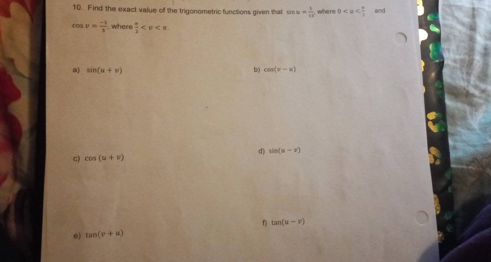 Find the exact value of the trigonometric functions given that sin u= 5/13  , where 0 and
cos v= (-3)/5  , where  π /2  . 
a) sin (u+v) b) cos (v-u)
d) sin (u-v)
c) cos (u+v)
e) tan (v+u) f) tan (u-v)