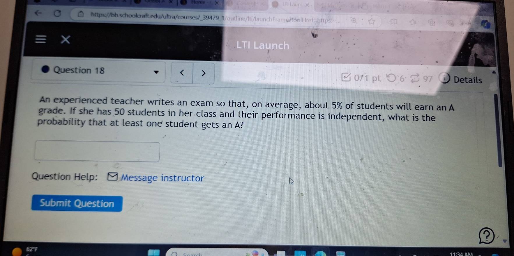 Home X LTI Laun 
https://bb.schoolcraft.edu/ultra/courses/_39479_1/outline/lti/launchFrame?toolHref=https:~ 
LTI Launch 
Question 18 
□ 0/1 pt つ 6 % 97 Details 
An experienced teacher writes an exam so that, on average, about 5% of students will earn an A 
grade. If she has 50 students in her class and their performance is independent, what is the 
probability that at least one student gets an A? 
Question Help: Message instructor 
Submit Question 
? 
62°F