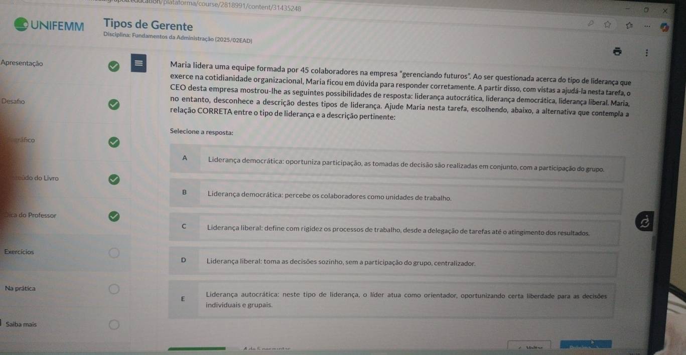 18h/plataforma/course/2818991/content/31435248
UNIFEMM Tipos de Gerente
Disciplina: Fundamentos da Administração (2025/02EAD)
Apresentação Maria lidera uma equipe formada por 45 colaboradores na empresa "gerenciando futuros". Ao ser questionada acerca do tipo de liderança que
exerce na cotidianidade organizacional, Maria ficou em dúvida para responder corretamente. A partir disso, com vistas a ajudá-la nesta tarefa, o
CEO desta empresa mostrou-lhe as seguintes possibilidades de resposta: liderança autocrática, liderança democrática, liderança liberal. Maria,
Desafo
no entanto, desconhece a descrição destes tipos de liderança. Ajude Maria nesta tarefa, escolhendo, abaixo, a alternativa que contempla a
relação CORRETA entre o tipo de liderança e a descrição pertinente:
Selecione a resposta:
Práfico
A  Liderança democrática: oportuniza participação, as tomadas de decisão são realizadas em conjunto, com a participação do grupo.
re údo do Livro
B  Liderança democrática: percebe os colaboradores como unidades de trabalho.
Dica do Professor
C  Liderança liberal: define com rigidez os processos de trabalho, desde a delegação de tarefas até o atingimento dos resultados.
Exercícios
D  Liderança liberal: toma as decisões sozinho, sem a participação do grupo, centralizador.
Na prática Liderança autocrática: neste tipo de liderança, o líder atua como orientador, oportunizando certa liberdade para as decisões
E
individuais e grupais.
Saiba mais