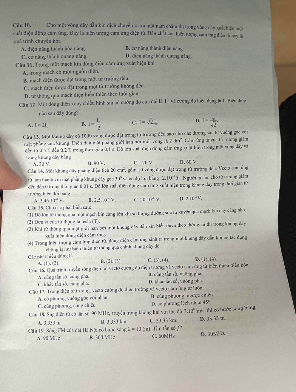 Cho một vòng dây dẫn kín dịch chuyền ra xa một nam châm thì trong vòng dây xuất hiện một
suất điện động cảm ứng. Đây là hiện tượng cảm ứng điện từ. Bản chất của hiện tượng cảm ứng điện tử này là
quá trình chuyền hóa
A. điện năng thành hóa năng. B. cơ năng thành điện năng.
C. cơ năng thành quang năng. D. điện năng thành quang năng.
Câu 11. Trong một mạch kín dòng điện cảm ứng xuất hiện khi
A. trong mạch có một nguồn điện.
B. mạch điện được đặt trong một từ trường đều.
C. mạch điện được đặt trong một từ trường không đều.
D. từ thông qua mạch điện biến thiên theo thời gian.
Câu 12. Một dòng điện xoay chiều hình sin có cường độ cực đại là I_0 và cường độ hiệu dụng là 1. Biểu thức
nào sau đây đúng?
A. I=2I_0... B. I=frac I_02. C. I=sqrt(2)I_0. D. I=frac I_0sqrt(2).
Câu 13. Một khung dây có 1000 vòng được đặt trong từ trường đều sao cho các đường sức từ vuông góc với
mặt phẳng của khung. Diện tích mặt phẳng giới hạn bởi mỗi vòng là 2dm^2. Cảm ứng từ của từ trường giảm
đều từ 0,5 T đến 0,2 T trong thời gian 0,1 s. Độ lớn suất điện động cảm ứng xuất hiện trong một vòng dây và
trong khung dây bằng
A. 30V. B. 90 V. C. 120 V. D. 60 V.
Câu 14. Một khung dây phẳng diện tích 20cm^2 , gồm 10 vòng được đặt trong từ trường đều. Vectơ cảm ứng
từ làm thành với mặt phẫng khung dây góc 30° và có độ lớn bằng 2.10^(-4)T. Người ta làm cho từ trường giảm
đều đến 0 trong thời gian 0,01 s. Độ lớn suất điện động cảm ứng xuất hiện trong khung dây trong thời gian từ
trường biến đổi bằng
A. 3,46.10^(-4)V. B. 2,5.10^(-4)V. C. 20.10^(-4)V. D. 2.10^(-4)V.
Câu 15. Cho các phát biểu sau:
(1) Độ lớn từ thông qua một mạch kín càng lớn khi số lượng đường sức từ xuyên qua mạch kín này càng nhỏ.
(2) Đơn vị của từ thông là tesla (T).
(3) Khi từ thông qua mặt giới hạn bởi một khung dây dẫn kín biến thiên theo thời gian thì trong khung dây
xuất hiện dòng điện cảm ứng.
(4) Trong hiện tượng cảm ứng điện từ, dòng điện cảm ứng sinh ra trong một khung dây dẫn kín có tác dụng
chống lại sự biến thiên từ thông qua chính khung dây đó.
Các phát biểu đúng là
A. (1), (2). B. (2), (3). C. (3), (4). D. (1), (4).
Câu 16. Quá trình truyền sóng điện từ, vectơ cường độ điện trường và vectơ cảm ứng từ biến thiên điều hòa
A. cùng tần số, cùng pha. B. cùng tần số, vuông pha.
C. khác tần số, cùng pha. D. khác tần số, vuông pha.
Câu 17. Trong điện từ trường, vectơ cường độ điện trường và vectơ cảm ứng từ luôn:
A. có phương vuông góc với nhau B. cùng phương, ngược chiều
C. cùng phương, cùng chiều D. có phương lệch nhau 45°
Câu 18. Sng điện từ có tần số 90 MHz, truyền trong không khí với tốc độ 3.10^8 m/s thì có bước sóng bằng
A. 3,333 m. B. 3,333 km. C. 33,33 km. D. 33,33 m.
Câu 19. Sóng FM của đài Hà Nội có bước sóng lambda =10(m) ). Tìm tần số ƒ?
A. 90 MHz B. 300 MHz C. 60MHz D. 30MHz