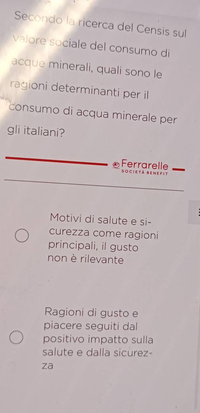 Secondo la ricerca del Censis sul
valore sociale del consumo di
acque minerali, quali sono le
ragioni determinanti per il 
consumo di acqua minerale per 
gli italiani?
Ferrarelle
società benefit
Motivi di salute e si-
curezza come ragioni
principali, il gusto
non è rilevante
Ragioni di gusto e
piacere seguiti dal
positivo impatto sulla
salute e dalla sicurez-
za