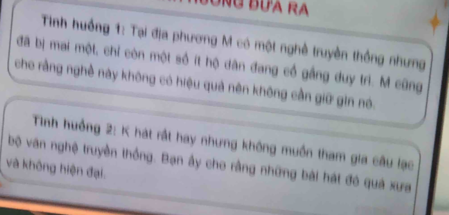 Dong đưa ra 
Tinh huồng 1: Tại địa phương M có một nghề truyền thống nhưng 
đã bị mai một, chỉ còn một số ít hộ dân đang cổ gầng duy trì. M cũng 
cho rằng nghề này không có hiệu quả nên không cần giữ gin nó. 
Tình huồng 2: K hát rất hay nhưng không muồn tham gia câu lạc 
bộ văn nghệ truyền thống. Bạn ấy cho rằng những bài hát đó quả xưa 
và không hiện đại.