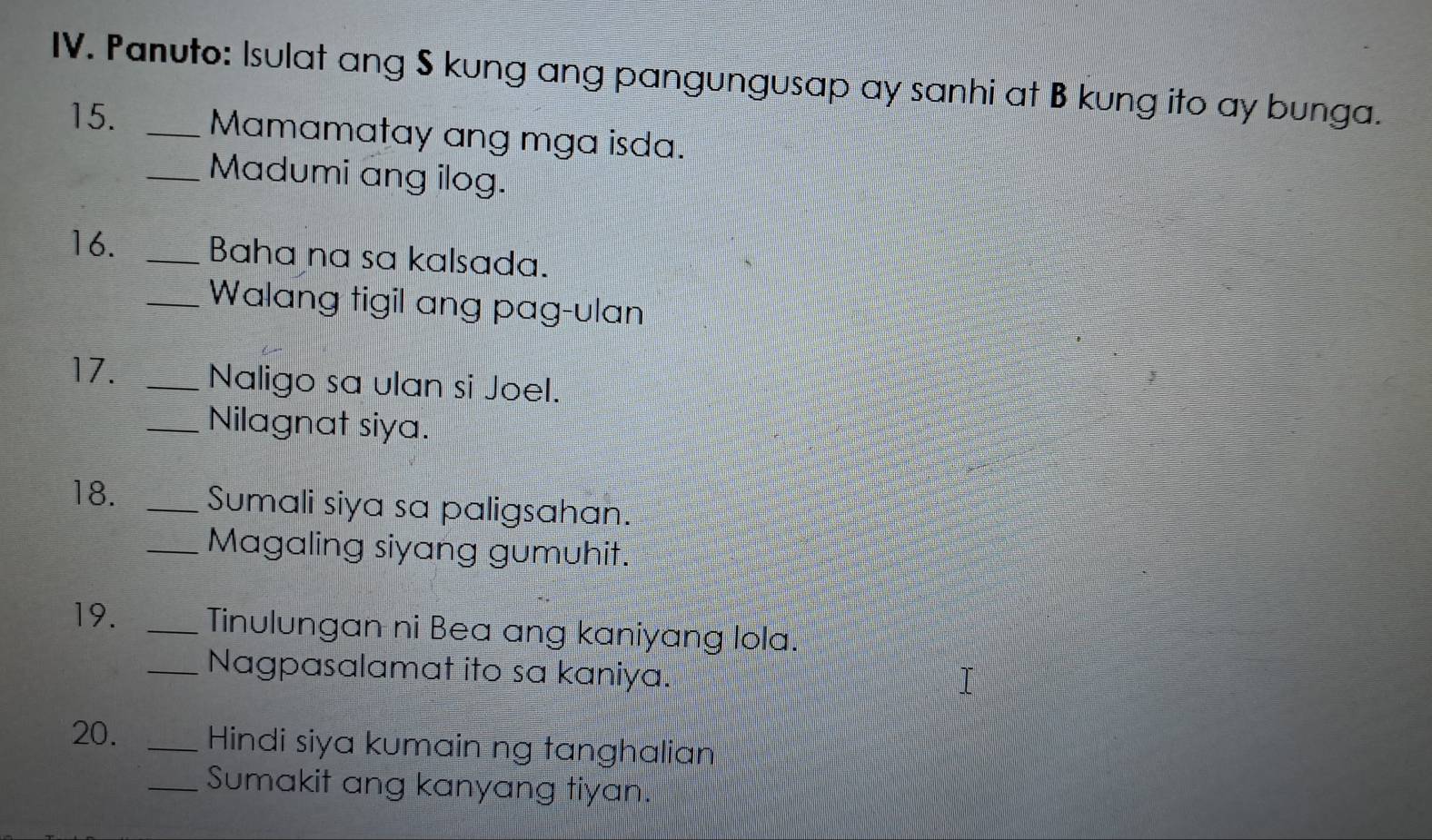 Panuto: Isulat ang S kung ang pangungusap ay sanhi at B kung ito ay bunga. 
15. _Mamamatay ang mga isda. 
_Madumi ang ilog. 
16. _Baha na sa kalsada. 
_Walang tigil ang pag-ulan 
17. _Naligo sa ulan si Joel. 
_Nilagnat siya. 
18. _Sumali siya sa paligsahan. 
_Magaling siyang gumuhit. 
19. _Tinulungan ni Bea ang kaniyang lola. 
_Nagpasalamat ito sa kaniya. 
20. _Hindi siya kumain ng tanghalian 
_Sumakit ang kanyang tiyan.