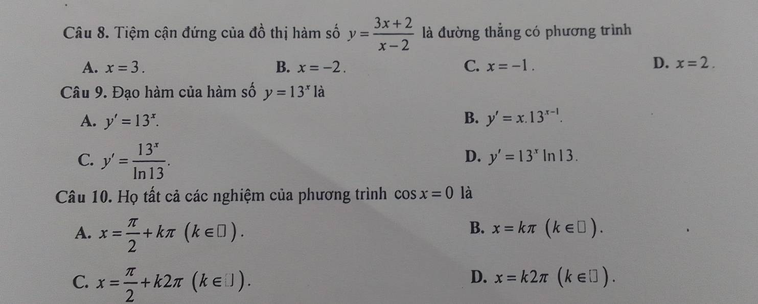 Tiệm cận đứng của đồ thị hàm số y= (3x+2)/x-2  là đường thẳng có phương trình
A. x=3. B. x=-2. C. x=-1.
D. x=2. 
Câu 9. Đạo hàm của hàm số y=13^xla
A. y'=13^x. B. y'=x.13^(x-1).
C. y'= 13^x/ln 13 .
D. y'=13^xln 13. 
Câu 10. Họ tất cả các nghiệm của phương trình cos x=0 là
A. x= π /2 +kπ (k∈ □ ).
B. x=kπ (k∈ □ ).
C. x= π /2 +k2π (k∈ □ endpmatrix.
D. x=k2π (k∈ □ ).