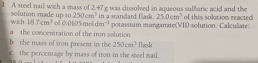 A steel nail with a mass of 2.47g was dissolved in aqueous sulfuric acid and the 
solution made up to 250cm^3 in a standard flask. 25.0cm^3 of this solution reacted 
with 18.7cm^3 of 0.0105moldm^(-3) potassium manganate(VII) solution. Calculate: 
a the concentration of the iron solution 
b the mass of iron present in the 250cm^3 flask 
c the percentage by mass of iron in the steel nail. 
3