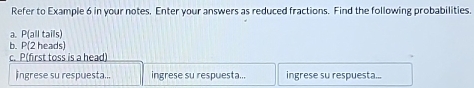 Refer to Example 6 in your notes. Enter your answers as reduced fractions. Find the following probabilities. 
a. P(a Il tails) 
b. P(2 heads)
c. P (first toss is a head) 
ingrese su respuesta... ingrese su respuesta... ingrese su respuesta...