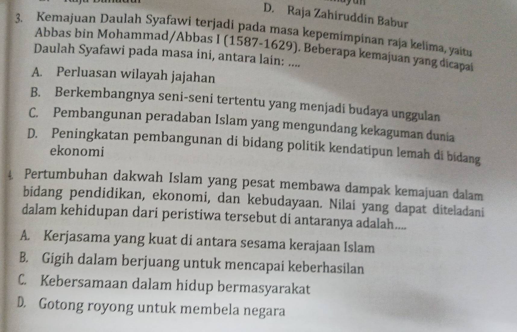 ay un
D. Raja Zahiruddin Babur
3. Kemajuan Daulah Syafawi terjadi pada masa kepemimpinan raja kelima, yaitu
Abbas bin Mohammad/Abbas I (1587-1629). Beberapa kemajuan yang dicapai
Daulah Syafawi pada masa ini, antara lain: ....
A. Perluasan wilayah jajahan
B. Berkembangnya seni-seni tertentu yang menjadi budaya unggulan
C. Pembangunan peradaban Islam yang mengundang kekaguman dunia
D. Peningkatan pembangunan di bidang politik kendatipun lemah di bidang
ekonomi
4 Pertumbuhan dakwah Islam yang pesat membawa dampak kemajuan dalam
bidang pendidikan, ekonomi, dan kebudayaan. Nilai yang dapat diteladani
dalam kehidupan dari peristiwa tersebut di antaranya adalah....
A. Kerjasama yang kuat di antara sesama kerajaan Islam
B. Gigih dalam berjuang untuk mencapai keberhasilan
C. Kebersamaan dalam hidup bermasyarakat
D. Gotong royong untuk membela negara