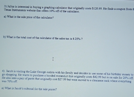 Julius is interested in buying a graphing calculator that originally costs $120.99. He finds a coupon from t 
Texas Instruments website that offers 10% off of the calculator. 
a) What is the sale price of the calculator? 
b) What is the total cost of the calculator if the sales tax is 8.25% ? 
4) Jacob is visiting the Lake George outlets with his family and decides to use some of his birthday money to 
go shopping. He wants to purchase a hooded sweatshirt that originally costs $42.99 but is on sale for 20% off. 
He also sees a pair of pants that originally cost $27.99 but were moved to a clearance rack where everything 
was 70% off. 
a) What is Jacob's subtotal for the sale prices?