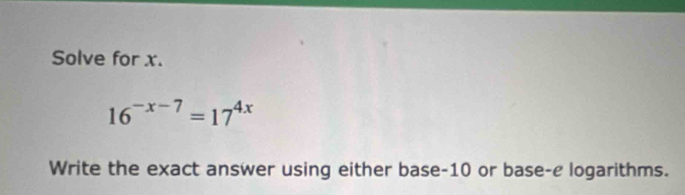 Solve for x.
16^(-x-7)=17^(4x)
Write the exact answer using either base -10 or base-e logarithms.