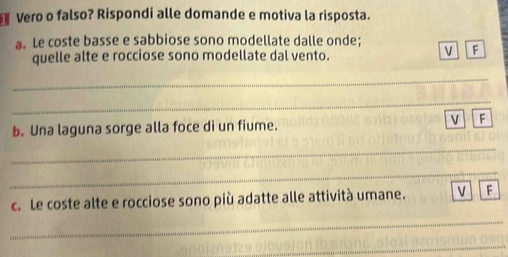 Vero o falso? Rispondi alle domande e motiva la risposta. 
a. Le coste basse e sabbiose sono modellate dalle onde; 
quelle alte e rocciose sono modellate dal vento. 
V F 
_ 
_ 
b. Una laguna sorge alla foce di un fiume. 
V F 
_ 
_ 
c. Le coste alte e rocciose sono più adatte alle attività umane. v F 
_ 
_