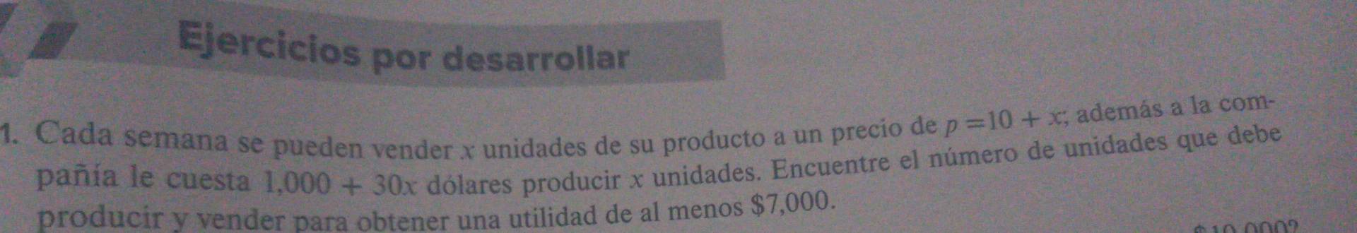 Ejercicios por desarrollar 
1. Cada semana se pueden vender x unidades de su producto a un precío de p=10+x; además a la com- 
pañía le cuesta 1,000+30x dólares producir x unidades. Encuentre el número de unidades que debe 
producir y vender para obtener una utilidad de al menos $7,000.