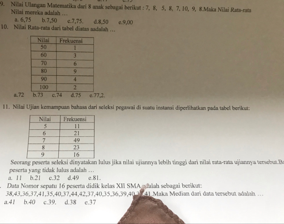 Nilai Ulangan Matematika dari 8 anak sebagai berikut : 7, 8, 5, 8, 7, 10, 9, 8.Maka Nilai Rata-rata
Nilai mereka adalah …
a. 6, 75 b. 7, 50 c. 7, 75. d. 8, 50 e. 9,00
10. Nilai Rata-rata dari tabel diatas aadalah …
a. 72 b. 73 c. 74 d. 75 e. 77, 2.
11. Nilai Ujian kemampuan bahasa dari seleksi pegawai di suatu instansi diperlihatkan pada tabel berikut:
Seorang peserta seleksi dinyatakan lulus jika nilai ujiannya lebih tinggi dari nilai rata-rata ujiannya tersebut.B
peserta yang tidak lulus adalah …
a. 11 b. 21 c. 32 d. 49 e. 81.
Data Nomor sepatu 16 peserta didik kelas XII SMA adalah sebagai berikut:
38, 43, 36, 37, 41, 35, 40, 37, 44, 42, 37, 40, 35, 36, 39, 40, 33 41.Maka Median dari data tersebut adalah …
a. 41 b. 40 c. 39. d. 38 e. 37