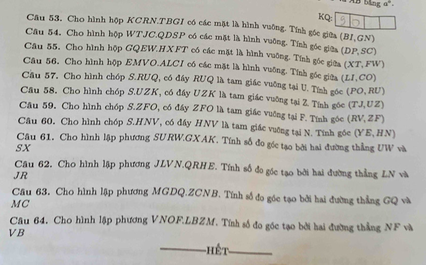 bảng a°. 
KQ: 
Câu 53. Cho hình hộp KCRN.TBGI có các mặt là hình vuông. Tính gốc giữa (BI,GN) 
Câu 54. Cho hình hộp WTJC.QDSP có các mặt là hình vuỡng. Tính góc giữa (DP, SC) 
Câu 55. Cho hình hộp GQEW.HXFT có các mặt là hình vuỡng. Tính gốc giữa (X (T. FW) 
Câu 56. Cho hình hộp EMVO.ALCI có các mặt là hình vuỡng. Tính gốc giữa (LI,CO)
Cầu 57. Cho hình chóp S.RUQ, có đáy RUQ là tam giác vuỡng tại U. Tính gốc (PO,RU)
Câu 58. Cho hình chóp S.UZK, có đáy UZK là tam giác vuỡng tại Z. Tính gốc (TJ,UZ)
Câu 59. Cho hình chóp S. ZFO, có đáy ZFO là tam giác vuỡng tại F. Tính góc (RV,ZF)
Câu 60. Cho hình chóp S.HNV, có đáy HNV là tam giác vuỡng tại N. Tính gốc (YE,H (N) 
Câu 61. Cho hình lập phương SURW.GXAK. Tính số đo góc tạo bởi hai đường thẳng UW và 
sx 
Câu 62. Cho hình lập phương JLVN.QRHE. Tính số đo góc tạo bởi hai đường thẳng LN và 
JR 
Câu 63. Cho hình lập phương MGDQ.ZCNB. Tính số đo góc tạo bởi hai đường thẳng GQ và 
MC 
Câu 64. Cho hình lập phương VNOF.LBZM. Tính số đo gốc tạo bởi hai đường thẳng NF và
VB
-Hết