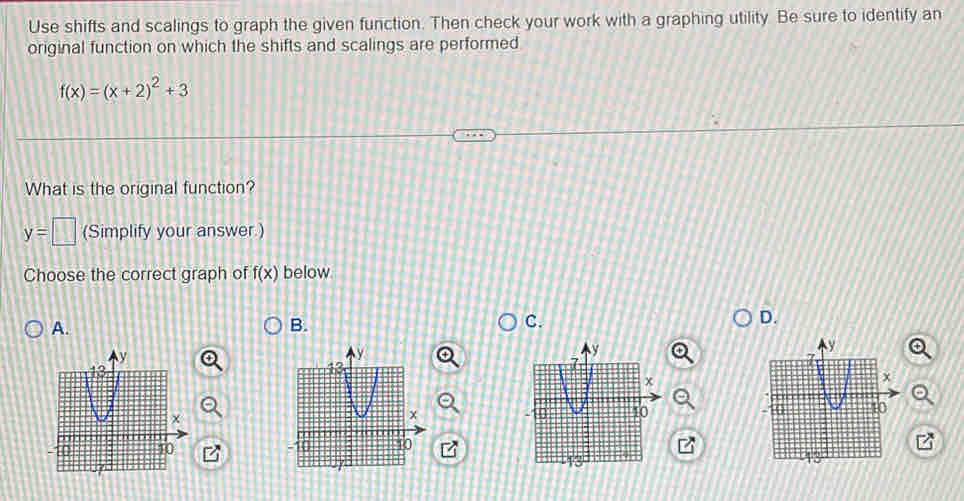 Use shifts and scalings to graph the given function. Then check your work with a graphing utility. Be sure to identify an
original function on which the shifts and scalings are performed
f(x)=(x+2)^2+3
What is the original function?
y=□ (Simplify your answer.)
Choose the correct graph of f(x) below
A.
B.
C.
D.