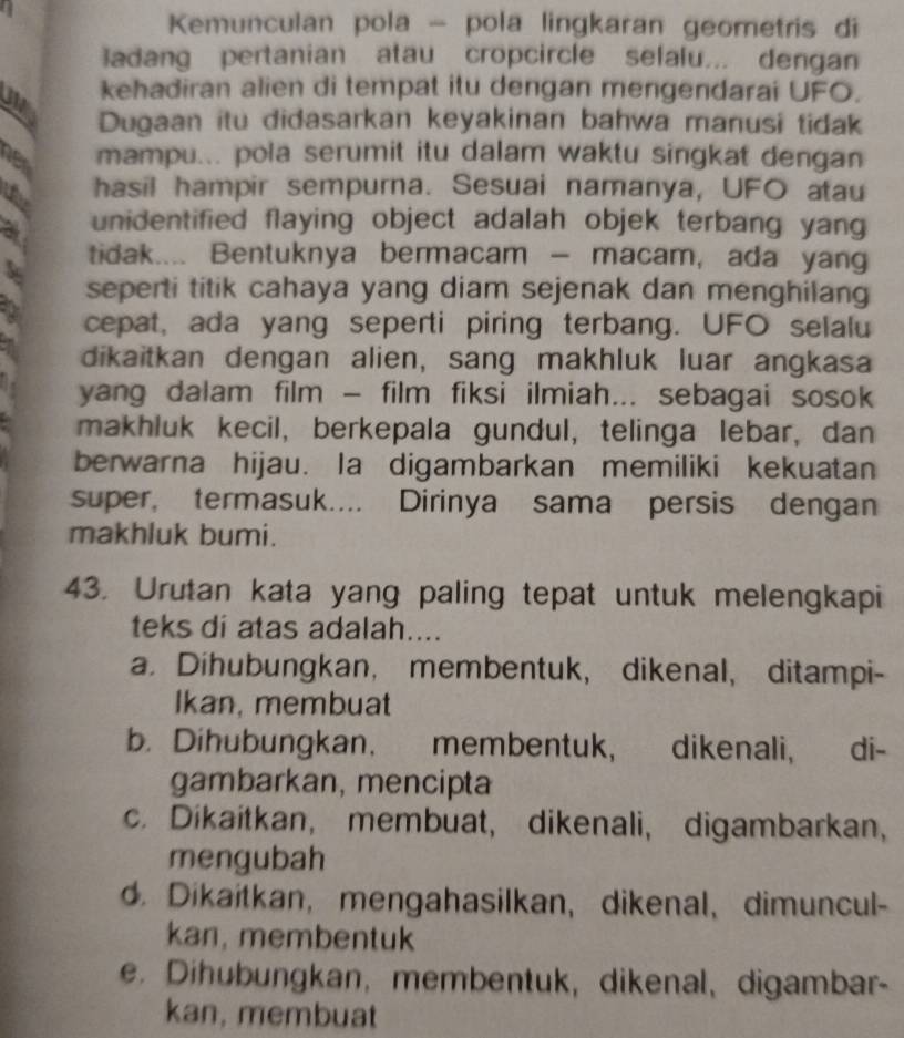 Kemunculan pola - pola lingkaran geometris di
adang pertanian atau cropcircle sefalu... dengan
kehadiran alien di tempat itu dengan mengendarai UFO.
Dugaan itu didasarkan keyakinan bahwa manusi tidak
her mampu... pola serumit itu dalam waktu singkat dengan
hasil hampir sempurna. Sesuai namanya, UFO atau
unidentified flaying object adalah objek terbang yang
tidak.... Bentuknya bermacam - macam, ada yang
& seperti titik cahaya yang diam sejenak dan menghilang
cepat, ada yang seperti piring terbang. UFO selalu
dikaitkan dengan alien, sang makhluk luar angkasa
yang dalam film - film fiksi ilmiah... sebagai sosok
makhluk kecil, berkepala gundul, telinga lebar, dan
berwarna hijau. la digambarkan memiliki kekuatan
super, termasuk.... Dirinya sama persis dengan
makhluk bumi.
43. Urutan kata yang paling tepat untuk melengkapi
teks di atas adalah....
a. Dihubungkan， membentuk, dikenal, ditampi-
Ikan, membuat
b. Dihubungkan. membentuk, dikenali, di-
gambarkan, mencipta
c. Dikaitkan, membuat, dikenali, digambarkan,
mengubah
d. Dikaitkan, mengahasilkan, dikenal、 dimuncul-
kan, membentuk
e. Dihubungkan, membentuk, dikenal、 digambar-
kan, membuat