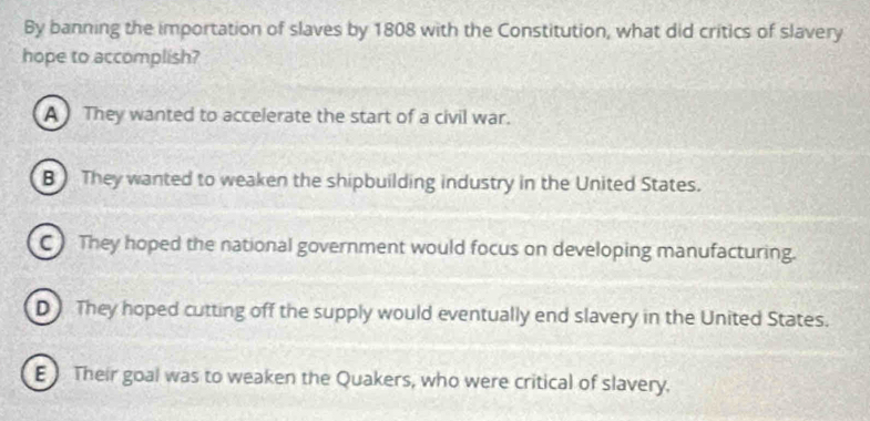 By banning the importation of slaves by 1808 with the Constitution, what did critics of slavery
hope to accomplish?
A They wanted to accelerate the start of a civil war.
B ) They wanted to weaken the shipbuilding industry in the United States.
C They hoped the national government would focus on developing manufacturing.
D They hoped cutting off the supply would eventually end slavery in the United States.
E Their goal was to weaken the Quakers, who were critical of slavery.