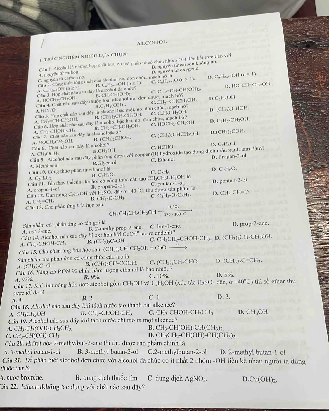 ALCOHOL
1. trác nghiệm nhiều lựa chọn:
Câu 1. Alcohol là những hợp chất hữu cơ mà phân tử có chứa nhóm OH liên kết trực tiếp với
A. nguyên tử carbon. B. nguyên tử carbon không no.
C. nguyên tử carbon no. D. nguyên tử oxygene.
Cầu 2, Công thức tổng quát của alcohol no, đơn chức, mạch hơ là
A. CnH2n-1OH I(n≥ 3) B. CnH2n+2OH (n≥ 1). C. C_nH_2n+1O(n≥ 1). D.
C_nH_2n+1 OH(n≥ 1).
Câu 3. Hợp chất nào sau đây là alcohol đa chức?
A. HOCH₂-CH₂OH. B. CH₃CH(OH)₂. C. CH_2=CH-CH(OH)_2. D、 HO-CH=CH-OH.
Câu 4. Chất nào sau đây thuộc loại alcohol no, đơn chức, mạch hở? D. C_2H_5OH.
B.
A.HCHO.
Câu 5. Hợp chất nào sau đây là alcohol bậc một, no, đơn c C_2H_4(OH)_2. C.CH_2=CHCH_2OH. y?
D.
A. CH_2=CH-CH_2OH. B. (CH_3)_2CH-CH_2OH C. C_6H_5CH_2OH (CH_3)_2CHOH.
Câ sau đây là alcohol bậc hai, no, đơn chức, mạch hở?
A. CH_3-CHOH-CH_3 B. CH_2=CH-CH_2OH. C. HOCH_2-CH_2OH. D. C_6H_5-CH_2OH.
Câu 7. Chất nào sau đây là alcoholbậc 3?
A. HOCH₂CH₂ OH. B. (CH_3)_2CHOH. C. (CH_3)_2CHCH_2OH. D. (CH_3)_3COH.
Câu 8. Chất nào sau đây là alcohol? C. HCHO
D. C_2H_5Cl
A. CH_3OCH_3 B.( CH_3O H
Câu 9. Alcohol nào sau đây phản ứng được với copper (II) hydroxide tạo dung dịch màu xanh lam đậm?
A. Methhanol B.Glycerol C. Ethanol D. Propan- 2-ol
Câu 10. Công thức phân tử ethanol là
D. C_2H_6O.
A C_2H_4O_2
B. C_2H_4O.
C. C_2H_6
Câu 11. Tên thay thếcủa alcohol có công thức cấu tạo CH3 CH_2CH_2OHli
A. propa n-1-01. B. propa an-2-ol. C. pentan -1-o1. D. pentan -2-o1.
Câu 12. Đun nóng C C_2H_5OHvo. H_2SO_4 4 đặc ở 140°C , thu được sản phẩm là
A. CH_2=CH_2. B. CH_3-O-CH_3. C. C_2H_5-O-C_2H_5. D. CH_3-CH=O.
Câu 13. Cho phản ứng hóa học sau:
CH_3CH_2CH_2CH_2 OH frac H_2SO_4170-180°C
D.
Sản phẩm của phản ứng có tên gọi là prop-2-ene.
A. but-2-ene. B. 2-methylprop-2-ene. C.t ut-1-en
Câu 14. Alcohol nào sau đây bị oxi hóa bởi C uO/t° tạo ra andehit?
A. CH_3 -CHOH 1-CH_3 B. (CH_3)_3C-OH C. CH_3CH_2-CHOH-CH_3.D.(CH_3)_2CH-CH_2OH.
Câu 15. Cho phản ứng hóa học sau: (CH_3)_2CH-CH_2OH+CuOxrightarrow t°
Sản phẩm của phản ứng có công thức cấu tạo là
A. (CH_3)_2C=O. B. (CH_3)_2CH-COOH. C. (CH_3)_2CH-CHO. D. (CH_3)_2C=CH_2.
Câu 16. Xăng E5 RON 92 chứa hàm lượng ethanol là bao nhiêu?
A. 92%. B. 9%. C. 10%. D. 5%.
Câu 17. Khi đun nóng hỗn hợp alcohol gồm CH_3OH và C_2H_5OH (xúc tác H_2SO_4dac,delta 140°C) thì số ether thu
được tối đa là
A. 4. B. 2. C. 1. D. 3.
Câu 18. Alcohol nào sau đây khi tách nước tạo thành hai alkenee?
B. CH_3-CHOH-CH_3. C.
A. CH_3CH_2OH. CH_3-CHOH-CH_2CH_3 D. CH_3OH.
Câu 19. Alcohol nào sau đây khi tách nước chỉ tạo ra một alkenee?
A. CH_3-CH(OH)-CH_2CH_3. B. CH_3-CH(OH)-CH(CH_3)_2.
C. CH_3-CH(OH)-CH_3. D. CH_3CH_2-CH(OH)-CH(CH_3)_2.
Câu 20. Hiđrat hóa 2-methylbut-2-ene thì thu được sản phầm chính là
A. 3-methyl butan-1-ol B. 3-methyl butan-2-ol C.2-methylbutan-2-ol D. 2-methyl butan-1-ol
Câu 21. Để phân biệt alcohol đơn chức với alcohol đa chức có ít nhất 2 nhóm -OH liền kề nhau người ta dùng
thuốc thử là
A. nước bromine. B. dung dịch thuốc tím. C. dung dịch AgNO_3. D. Cu(OH)_2.
Câu 22. Ethanolkhông tác dụng với chất nào sau đây?