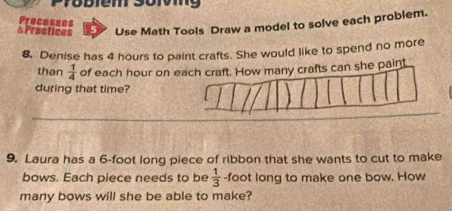 biem soiv g 
Precesses 
s Practices Use Math Tools Draw a model to solve each problem. 
8. Denise has 4 hours to paint crafts. She would like to spend no more 
than  1/4  of each hour on ey crafts can she paint 
during that time? 
9. Laura has a 6-foot long piece of ribbon that she wants to cut to make 
bows. Each piece needs to be  1/3  -foot long to make one bow. How 
many bows will she be able to make?