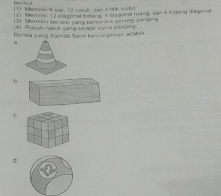 berikut.
(1) Memiliki 6 sisi, 12 rusuk, dan 8 titik sudut.
(2) Memiliki 12 diagonal bidang. 4 diagonal ruang, dan 6 bidang diagonal.
(3) Memiliki sisi-sisi yang berbentuk persegi panjang.
(4) Rusuk-rusuk yang sejajar sama panjang
Benda yang diamati Santi kemungkinan adalah
a.
b
C.
d.