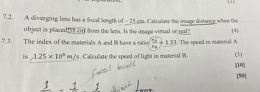 (3) 
7.2. A diverging lens has a focal length of - 25 cm. Calculate the image distance when the 
object is placed 38 cm from the lens. Is the image virtual or real? (4) 
7.3. The index of the materials A and B have a ratio frac n_An_B=_ 1.33. The speed in material A
is 1.25* 10^8m/s. Calculate the speed of light in material B. (3) 
[10] 
[50]