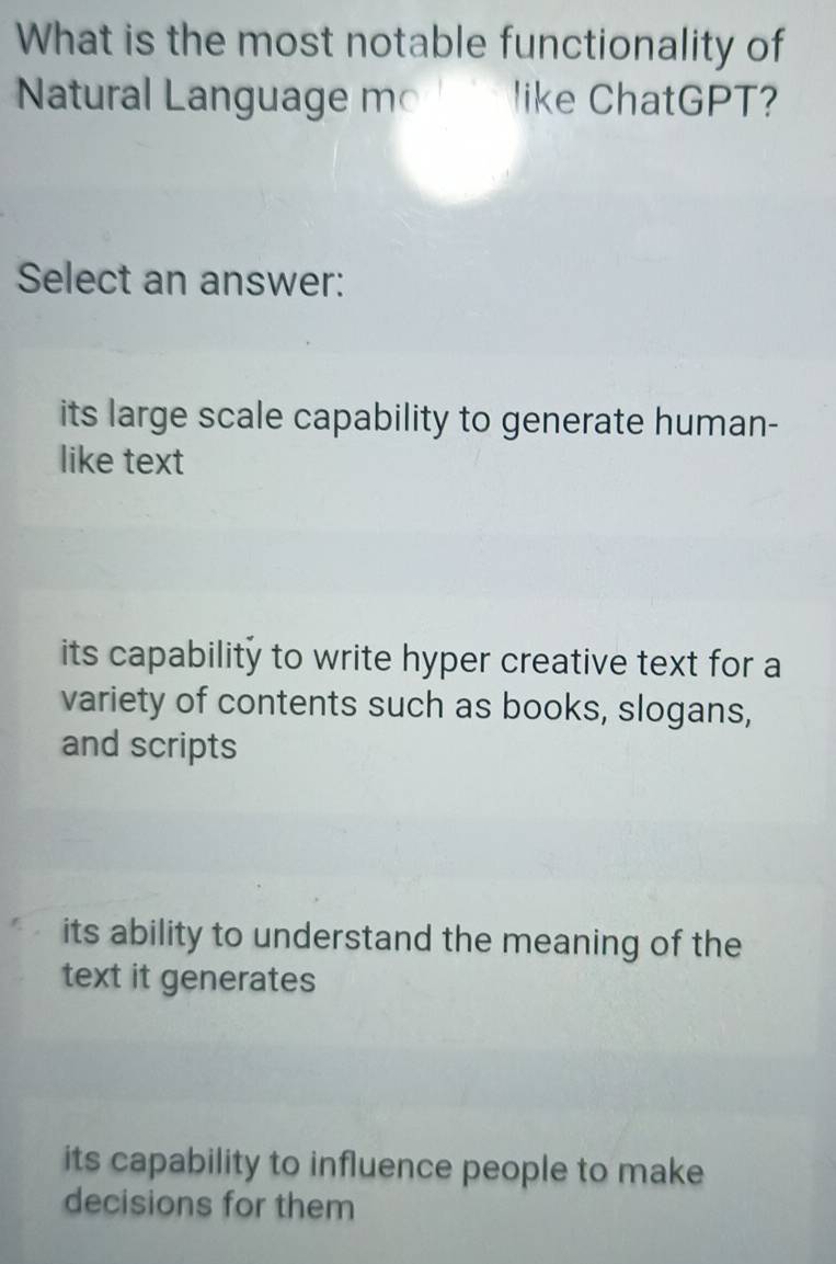 What is the most notable functionality of
Natural Language mo like ChatGPT?
Select an answer:
its large scale capability to generate human-
like text
its capability to write hyper creative text for a
variety of contents such as books, slogans,
and scripts
its ability to understand the meaning of the
text it generates
its capability to influence people to make
decisions for them