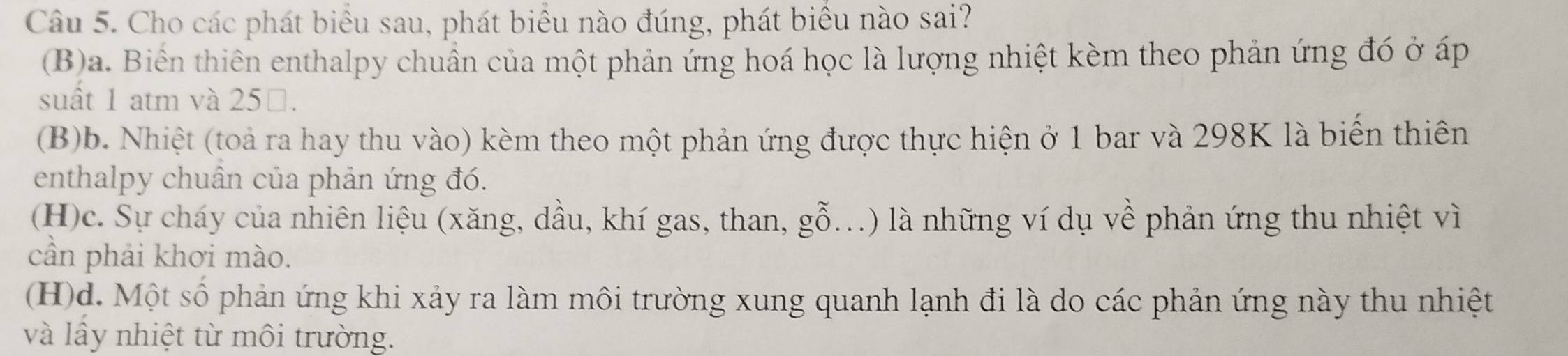 Cho các phát biểu sau, phát biểu nào đúng, phát biểu nào sai?
(B)a. Biến thiên enthalpy chuẩn của một phản ứng hoá học là lượng nhiệt kèm theo phản ứng đó ở áp
suất 1 atm và 25 □.
(B)b. Nhiệt (toả ra hay thu vào) kèm theo một phản ứng được thực hiện ở 1 bar và 298K là biển thiên
enthalpy chuân của phản ứng đó.
(H)c. Sự cháy của nhiên liệu (xăng, dầu, khí gas, than, gỗ...) là những ví dụ về phản ứng thu nhiệt vì
cần phải khơi mào.
(H)d. Một số phản ứng khi xảy ra làm môi trường xung quanh lạnh đi là do các phản ứng này thu nhiệt
và lầy nhiệt từ môi trường.