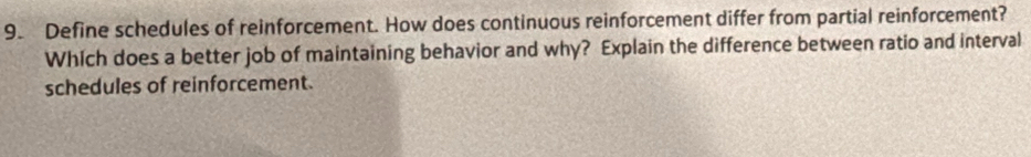 Define schedules of reinforcement. How does continuous reinforcement differ from partial reinforcement? 
Which does a better job of maintaining behavior and why? Explain the difference between ratio and interval 
schedules of reinforcement.