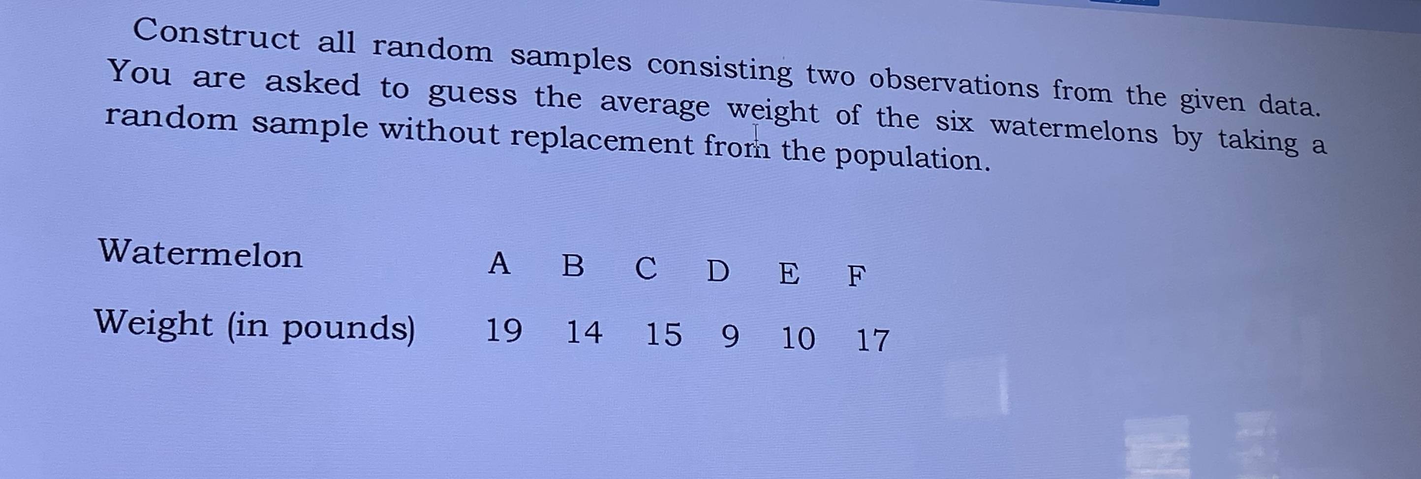 Construct all random samples consisting two observations from the given data. 
You are asked to guess the average weight of the six watermelons by taking a 
random sample without replacement from the population. 
Watermelon A B C D E F
Weight (in pounds) 19 14 15 9 10 17