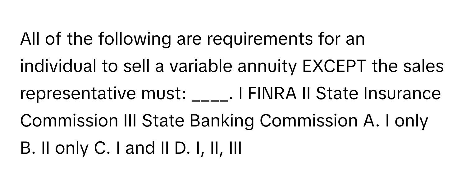 All of the following are requirements for an individual to sell a variable annuity EXCEPT the sales representative must: ____. I FINRA II State Insurance Commission III State Banking Commission  A. I only B. II only C. I and II D. I, II, III