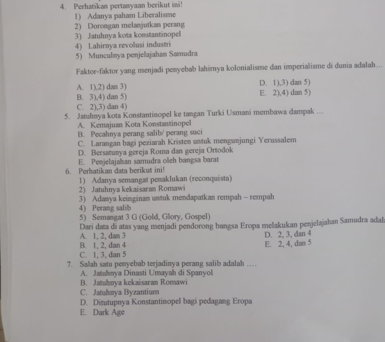 Perhatikan pertanyaan berikut ini!
1) Adanya paham Liberalisme
2) Dorongan melanjutkan perang
3) Jatuhnya kota konstantinopel
4) Lahirnya revolusi industri
5) Munculnya penjelajahan Samudra
Faktor-faktor yang menjadi penyebab lahirnya kolonialisme dan imperialisme di dunia adalah…..
A. 1),2) dan 3) D. 1),3) dan 5)
B. 3),4) dan 5) E. 2),4) dan 5)
C. 2),3) dan 4)
5. Jatuhnya kota Konstantinopel ke tangan Turki Usmani membawa dampak ….
A. Kemajuan Kota Konstantinopel
B. Pecahnya perang salib/ perang suci
C. Larangan bagi peziarah Kristen untuk mengunjungi Yerussalem
D. Bersatunya gereja Roma dan gereja Ortodok
E. Penjelajahan samudra oleh bangsa barat
6. Perhatikan data berikut ini!
1) Adanya semangat penaklukan (reconquista)
2) Jatuhnya kekaisaran Romawi
3) Adanya keinginan untuk mendapatkan rempah - rempah
4) Perang salib
5) Semangat 3 G (Gold, Glory, Gospel)
Dari data di atas yang menjadi pendorong bangsa Eropa melakukan penjeIajahan Samudra adal
A. 1, 2, dan 3 D. 2, 3, dan 4
B. 1, 2, dan 4
C. 1, 3, dan 5 E. 2, 4, dan 5
7. Salah satu penyebab terjadinya perang salib adalah …
A. Jatuhnya Dinasti Umayah di Spanyol
B. Jatuhnya kekaisaran Romawi
C. Jatuhnya Byzantium
D. Ditutupnya Konstantinopel bagi pedagang Eropa
E. Dark Age