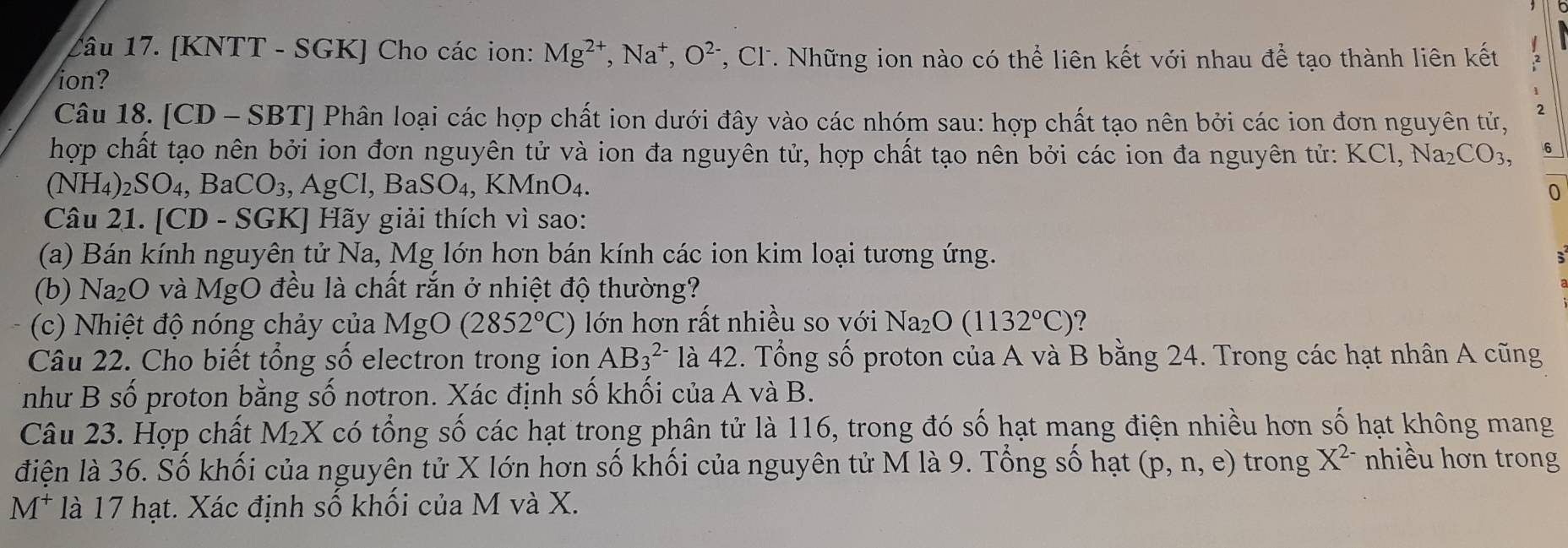 [KNTT - SGK] Cho các ion: Mg^(2+),Na^+,O^(2-) T, Cl. Những ion nào có thể liên kết với nhau để tạo thành liên kết
ion?
Câu 18. [CD - SBT] Phân loại các hợp chất ion dưới đây vào các nhóm sau: hợp chất tạo nên bởi các ion đơn nguyên tử, 2
hợp chất tạo nên bởi ion đơn nguyên tử và ion đa nguyên tử, hợp chất tạo nên bởi các ion đa nguyên tử: KCl,Na_2CO_3, 6
(NH_4)_2SO_4,Ba aCO_3, ,AgCl,BaSO_4,KMnO_4.
0
Câu 21. [CD - SGK] Hãy giải thích vì sao:
(a) Bán kính nguyên tử Na, Mg lớn hơn bán kính các ion kim loại tương ứng.
(b) N a_2U 0 và MgO đều là chất rắn ở nhiệt độ thường?
(c) Nhiệt độ nóng chảy của MgO (2852°C) lớn hơn rất nhiều so với Na_2O(1132°C) ?
Câu 22. Cho biết tổng số electron trong ion AB_3^((2-) là 42. Tổng số proton của A và B bằng 24. Trong các hạt nhân A cũng
như B số proton bằng số nơtron. Xác định số khối của A và B.
Câu 23. Hợp chất M₂X có tổng số các hạt trong phân tử là 116, trong đó số hạt mang điện nhiều hơn số hạt không mang
điện là 36. Số khối của nguyên tử X lớn hơn số khối của nguyên tử M là 9. Tổng số hạt (p,n,e) trong X^2-) nhiều hơn trong
M^+ là 17 hạt. Xác định số khối của M và X.