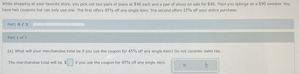 While shopping at your favorite store, you pick out two pairs of jeans at $46 each and a pair of shoes on sale for $40. Then you splurge on a $90 sweater. You 
have two coupons but can only use one. The first offers 45% off any single item. The second offers 15% off your entire purchase. 
Part: 0 / 3 
Part 1 of 3 
(a) What will your merchandise total be if you use the coupon for 45% off any single item? Do not consider sales tax. 
The merchandise total will be $□ if you use the coupon for 45% off any single item. ×