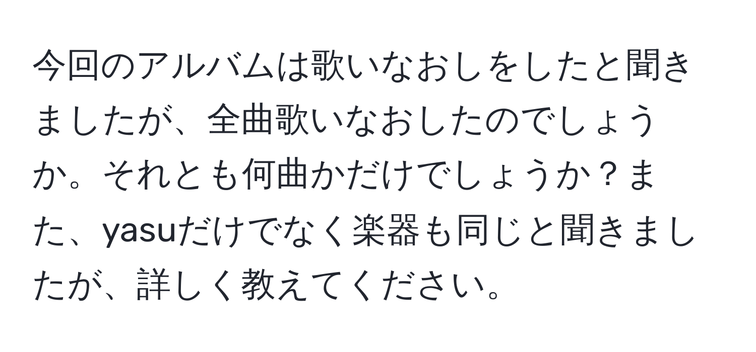 今回のアルバムは歌いなおしをしたと聞きましたが、全曲歌いなおしたのでしょうか。それとも何曲かだけでしょうか？また、yasuだけでなく楽器も同じと聞きましたが、詳しく教えてください。