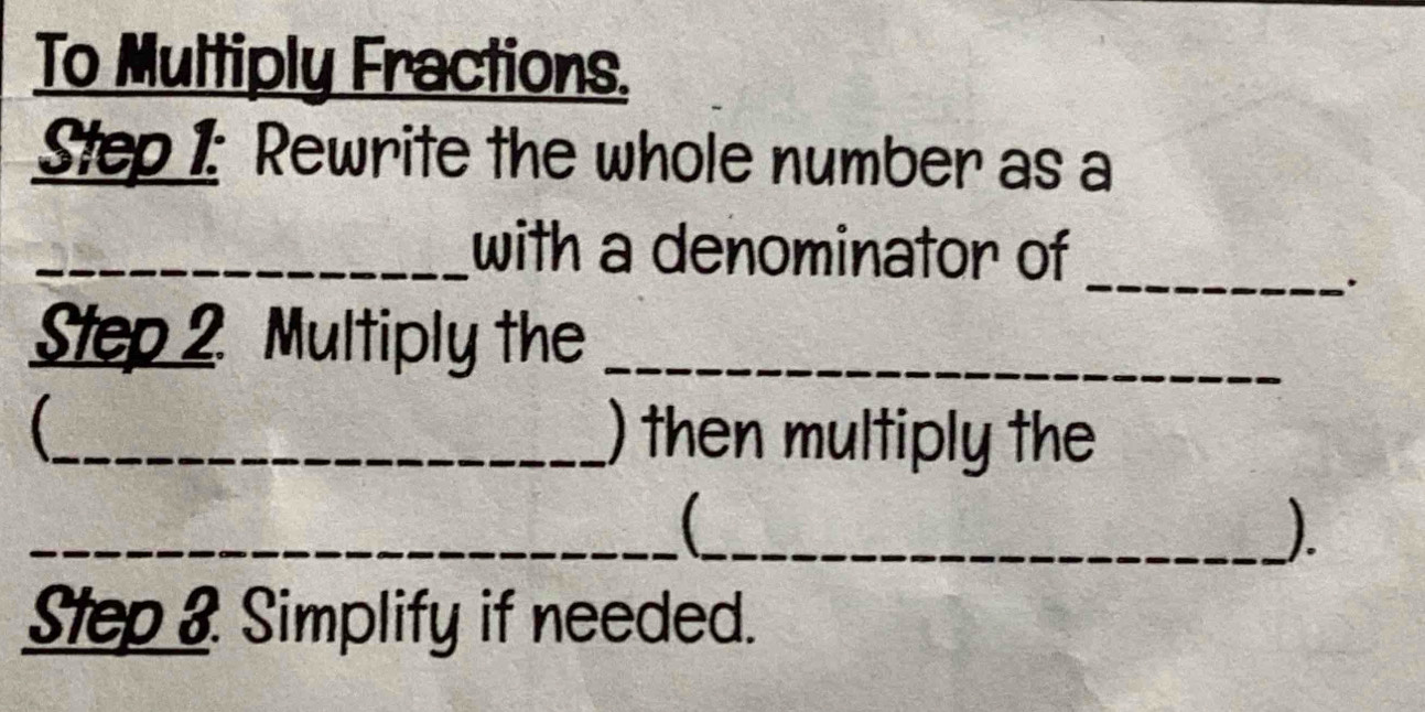 To Multiply Fractions. 
Step 1: Rewrite the whole number as a 
_with a denominator of_ 
. 
Step 2 Multiply the_ 
(_ ) then multiply the 
__ 
). 
Step & Simplify if needed.