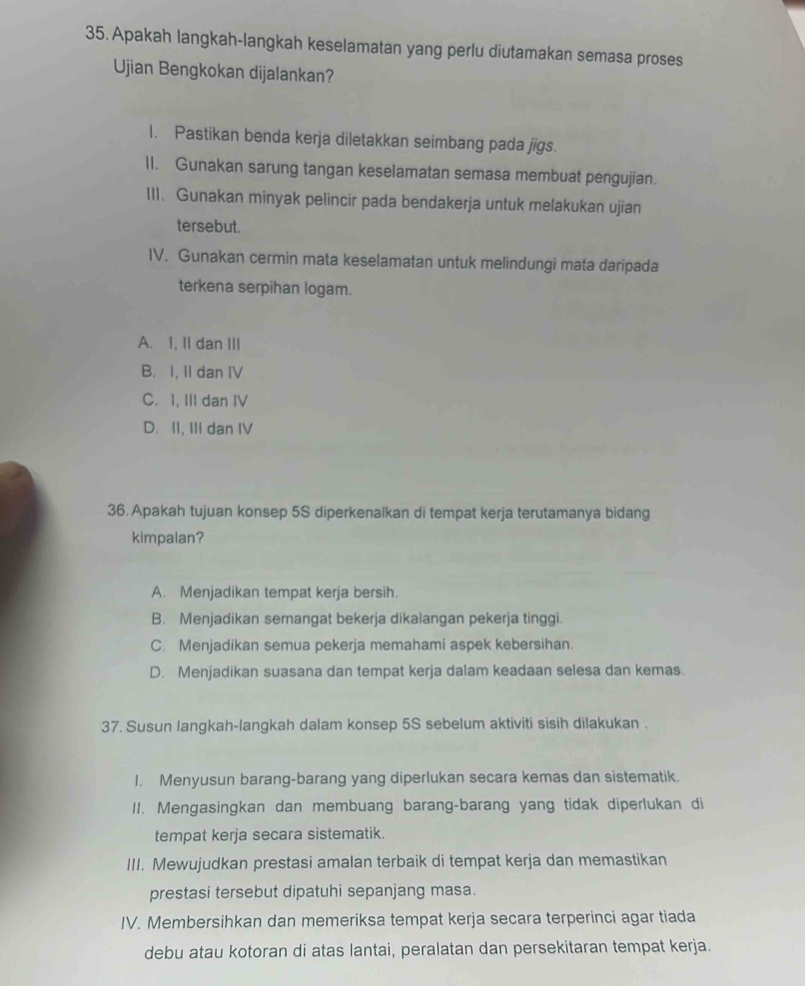 Apakah langkah-langkah keselamatan yang perlu diutamakan semasa proses
Ujian Bengkokan dijalankan?
1. Pastikan benda kerja diletakkan seimbang pada jigs.
II. Gunakan sarung tangan keselamatan semasa membuat pengujian.
III. Gunakan minyak pelincir pada bendakerja untuk melakukan ujian
tersebut.
IV. Gunakan cermin mata keselamatan untuk melindungi mata daripada
terkena serpihan logam.
A. I, II dan III
B. I, II dan IV
C. I, III dan IV
D. II, III dan IV
36. Apakah tujuan konsep 5S diperkenaïkan di tempat kerja terutamanya bidang
kimpalan?
A. Menjadikan tempat kerja bersih.
B. Menjadikan semangat bekerja dikalangan pekerja tinggi.
C. Menjadikan semua pekerja memahami aspek kebersihan.
D. Menjadikan suasana dan tempat kerja dalam keadaan selesa dan kemas.
37. Susun langkah-langkah dalam konsep 5S sebelum aktiviti sisih dilakukan .
I. Menyusun barang-barang yang diperlukan secara kemas dan sistematik.
II. Mengasingkan dan membuang barang-barang yang tidak diperlukan di
tempat kerja secara sistematik.
III. Mewujudkan prestasi amalan terbaik di tempat kerja dan memastikan
prestasi tersebut dipatuhi sepanjang masa.
IV. Membersihkan dan memeriksa tempat kerja secara terperinci agar tiada
debu atau kotoran di atas lantai, peralatan dan persekitaran tempat kerja.