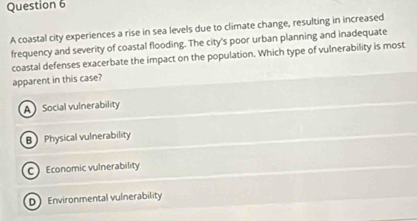 A coastal city experiences a rise in sea levels due to climate change, resulting in increased
frequency and severity of coastal flooding. The city's poor urban planning and inadequate
coastal defenses exacerbate the impact on the population. Which type of vulnerability is most
apparent in this case?
A Social vulnerability
B Physical vulnerability
C Economic vulnerability
D Environmental vulnerability