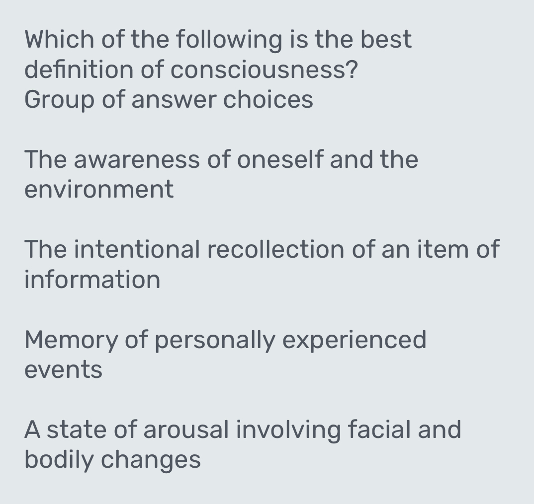 Which of the following is the best
definition of consciousness?
Group of answer choices
The awareness of oneself and the
environment
The intentional recollection of an item of
information
Memory of personally experienced
events
A state of arousal involving facial and
bodily changes