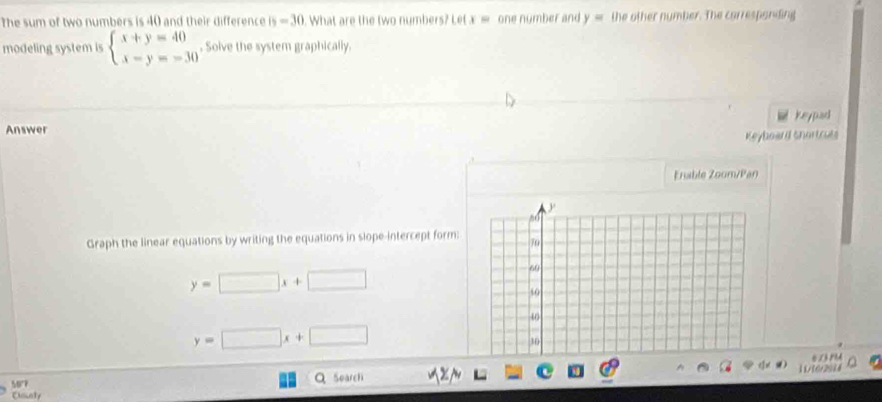 The sum of two numbers is 40 and their difference h=30 What are the two numbers? Let x ≡ one number and y= the other number. The carrespanding 
modeling system is beginarrayl x+y=40 x-y=-30endarray.. Solve the system graphically. 
keypad 
Answer 
Keyboard Shortcuts 
Enable Zoom/Pan 
Graph the linear equations by writing the equations in slope-intercept form:
y=□ x+□
y=□ x+□
5077 QSoarchi 1/[6r2084 
Cacely