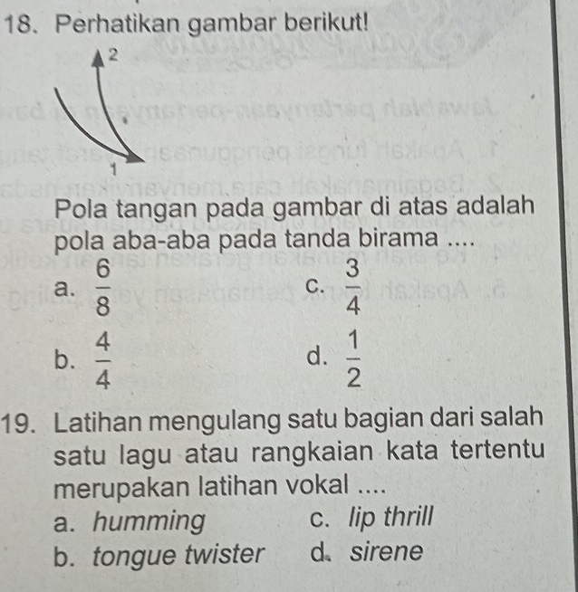 Perhatikan gambar berikut!
Pola tangan pada gambar di atas adalah
pola aba-aba pada tanda birama ....
a.  6/8  C.  3/4 
b.  4/4   1/2 
d.
19. Latihan mengulang satu bagian dari salah
satu lagu atau rangkaian kata tertentu
merupakan latihan vokal ....
a. humming c. lip thrill
b. tongue twister d sirene