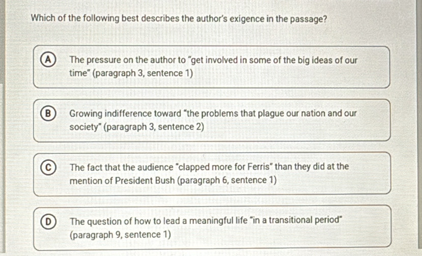 Which of the following best describes the author's exigence in the passage?
A) The pressure on the author to “get involved in some of the big ideas of our
time" (paragraph 3, sentence 1)
B Growing indifference toward “the problems that plague our nation and our
society" (paragraph 3, sentence 2)
C The fact that the audience “clapped more for Ferris” than they did at the
mention of President Bush (paragraph 6, sentence 1)
D The question of how to lead a meaningful life “in a transitional period”
(paragraph 9, sentence 1)