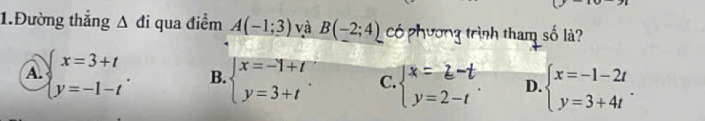 1.Đường thắng △ di qua điểm A(-1;3) và B(-2;4) có phương trình tham số là?
A. beginarrayl x=3+t y=-1-tendarray..
B. beginarrayl x=-1+t y=3+tendarray. C. beginarrayl x=z-t y=2-tendarray.. D. beginarrayl x=-1-2t y=3+4tendarray..