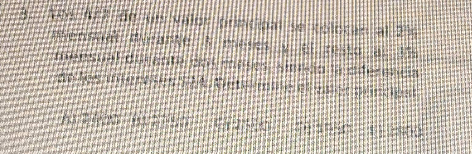 Los 4/7 de un valor principal se colocan al 2%
mensual durante 3 meses y el resto al 3%
mensual durante dos meses, siendo la diferencia
de los intereses 524. Determine el valor principal.
A) 2400 B) 2750 C1 2500 D) 1950 E) 2800