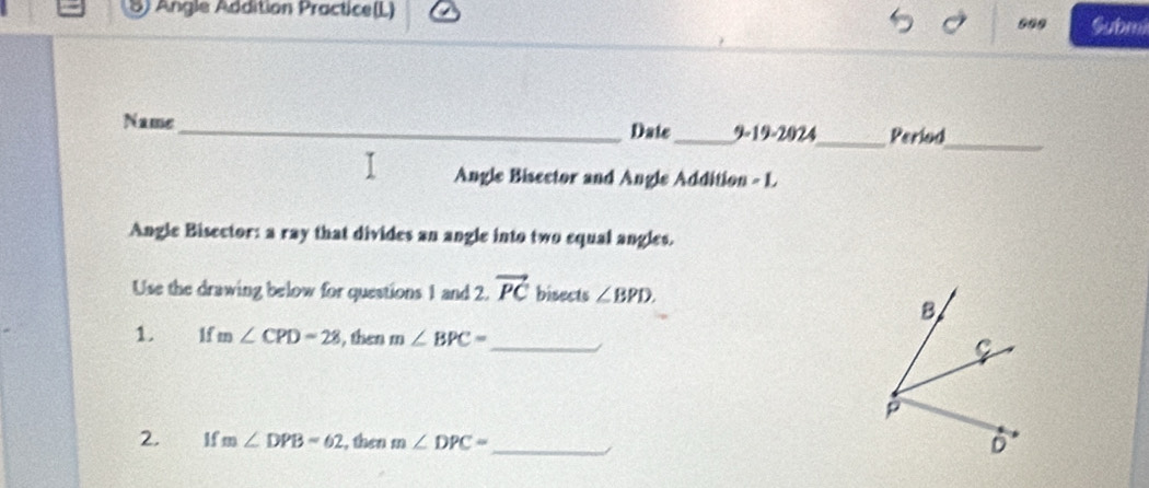 Angle Addition Practice(L) Submi
699
_
Name_ Date_ 919-2024_ Period
Angle Bisector and Angle Addition - L
Angle Bisector: a ray that divides an angle into two equal angles.
Use the drawing below for questions 1 and 2. vector PC bisects ∠ BPD.
B
1. 1f m∠ CPD=28 , then m∠ BPC=
_
C
p
2. If m∠ DPB=62 , then m∠ DPC=
_
D