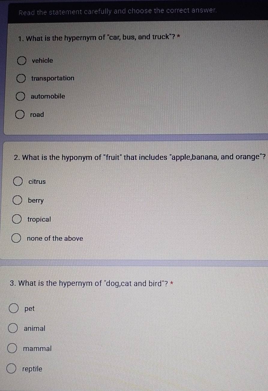 Read the statement carefully and choose the correct answer.
1. What is the hypernym of "car, bus, and truck"? *
vehicle
transportation
automobile
road
2. What is the hyponym of "fruit" that includes "apple,banana, and orange"?
citrus
berry
tropical
none of the above
3. What is the hypernym of "dog,cat and bird"? *
pet
animal
mammal
reptile