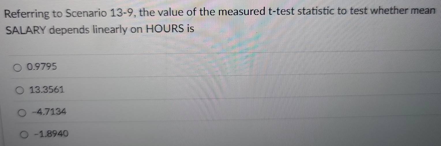 Referring to Scenario 13-9, the value of the measured t -test statistic to test whether mean
SALARY depends linearly on HOURS is
0.9795
13.3561
-4.7134
-1.8940