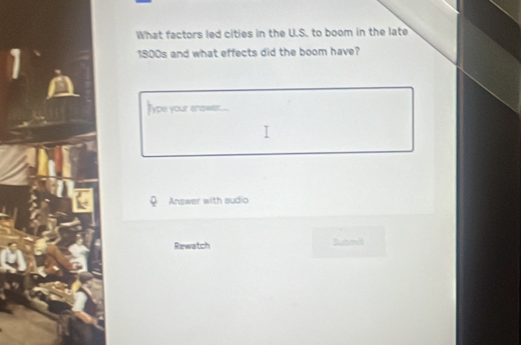 What factors led cities in the U.S. to boom in the late 
1800s and what effects did the boom have? 
lype your anower... 
Answer with audio 
Rewatch Submit