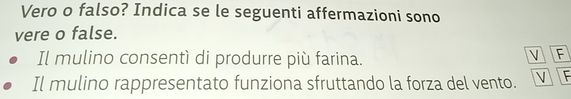 Vero o falso? Indica se le seguenti affermazioni sono 
vere o false. 
Il mulino consentì di produrre più farina. 
V F 
Il mulino rappresentato funziona sfruttando la forza del vento. V F