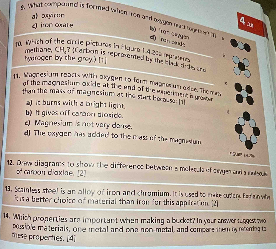 a) oxyiron
9. What compound is formed when iron and oxygen react together? [1]
c) iron oxate
A 20
b)iron oxygen
d) iron oxide
10. Which of the circle pictures in Figure 1.4.20a represents
b
methane, CH₄ ? (Carbon is represented by the black circles and
hydrogen by the grey.) [1]
11. Magnesium reacts with oxygen to form magnesium oxide. The mass
of the magnesium oxide at the end of the experiment is greater
than the mass of magnesium at the start because: [1]
a) It burns with a bright light.
d
b) It gives off carbon dioxide.
c) Magnesium is not very dense.
d) The oxygen has added to the mass of the magnesium.
FIGURE 1.4.20
12. Draw diagrams to show the difference between a molecule of oxygen and a molecule
of carbon dioxide. [2]
13. Stainless steel is an alloy of iron and chromium. It is used to make cutlery. Explain why
it is a better choice of material than iron for this application. [2]
14. Which properties are important when making a bucket? In your answer suggest two
possible materials, one metal and one non-metal, and compare them by referring to
these properties. [4]