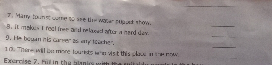 Many tourist come to see the water puppet show. 
_ 
8. It makes I feel free and relaxed after a hard day. 
_ 
9. He began his career as any teacher. 
_ 
10. There will be more tourists who visit this place in the now. 
Exercise 7. Fill in the blanks with the suitable